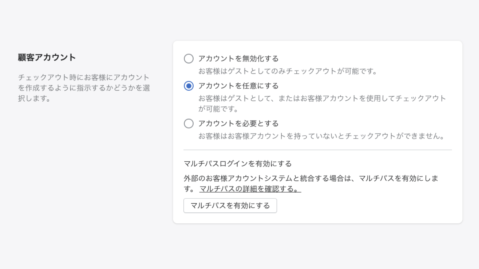 Shopifyの管理画面から「設定 > チェックアウト」をクリックします。
顧客アカウントの欄で「アカウントを任意にする」あるいは「アカウントを必要とする」を選択して「保存する」をクリックします。
※アカウントを必須にすると、顧客はチェックアウトの際に会員登録が必須条件になります。
