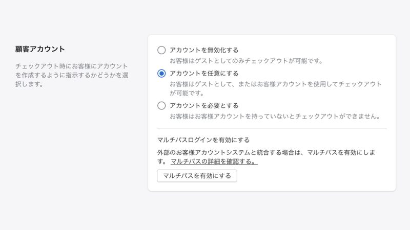 Shopifyの管理画面から「設定 > チェックアウト」をクリックします。
顧客アカウントの欄で「アカウントを任意にする」あるいは「アカウントを必要とする」を選択して「保存する」をクリックします。
※アカウントを必須にすると、顧客はチェックアウトの際に会員登録が必須条件になります。
