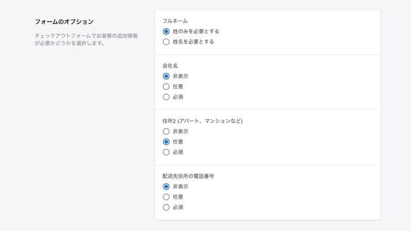 フォームのオプションでは、顧客がチェックアウトで入力する項目を編集することができます。
例えば、配送業者が配送時するために顧客の電話番号が必要な場合は、電話番号を必須項目にしてください。