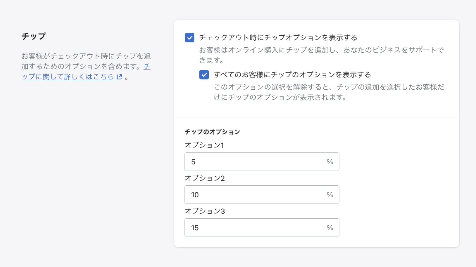 チェックアウト時に購入した商品や送料のほかにチップを追加することができます。

日本ではあまり馴染みがないですが、顧客は購入金額に対して○%でチップを払うことができます。最大3つのオプションを用意することができ、チップを払うと選択した顧客にだけ表示することも可能です。
