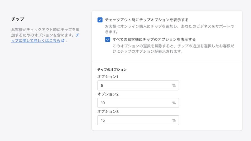 チェックアウト時に購入した商品や送料のほかにチップを追加することができます。
日本ではあまり馴染みがないですが、顧客は購入金額に対して○%でチップを払うことができます。最大3つのオプションを用意することができ、チップを払うと選択した顧客にだけ表示することも可能です。