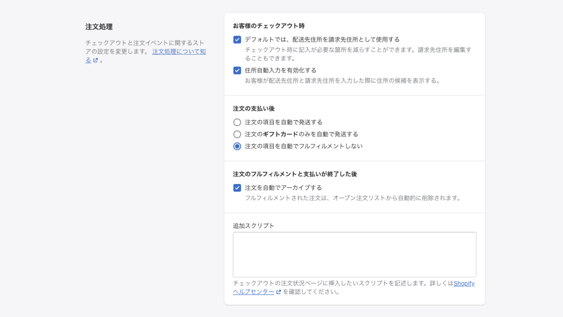 お客様のチェックアウト時の項目は、両方ともチェックボックスにチェックを入れましょう。そうすることで、顧客がチェックアウト時に入力する住所が自動で入力されます。
注文の支払い後では、どのように注文を処理するかを選択します。
「注文の項目を自動で発送する」は、デジタル商品やフルフィルメントサービスを使用しているなど、自分で配送処理をしない場合にチェックを入れます。
「注文のギフトカードのみを自動で発送する」は、ギフトカードのみ自動で配送されます。
 
デジタル商品ではなく、自分で商品の配送を行う場合は、「注文の項目を自動でフルフィルメントしない」を選択し、手動で配送処理を行います。
 
注文の処理が完了したら、注文内容を自動的にアーカイブすることができます。
もし手動でアーカイブしたい場合は、「注文を自動でアーカイブする」からチェックを外してください。