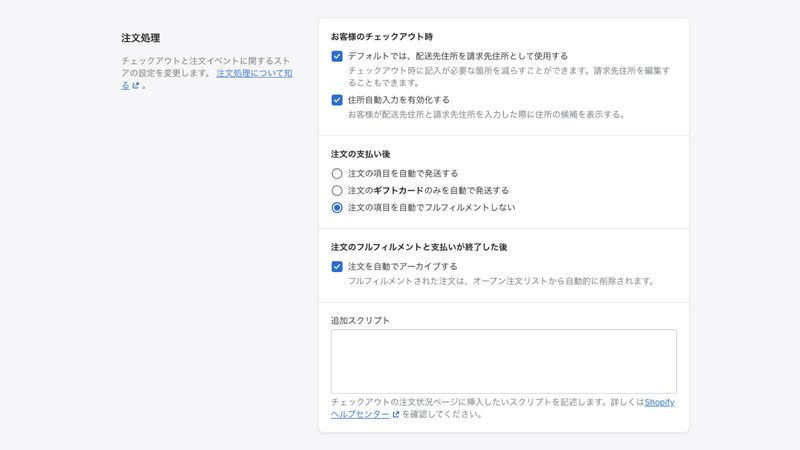 お客様のチェックアウト時の項目は、両方ともチェックボックスにチェックを入れましょう。そうすることで、顧客がチェックアウト時に入力する住所が自動で入力されます。
注文の支払い後では、どのように注文を処理するかを選択します。
「注文の項目を自動で発送する」は、デジタル商品やフルフィルメントサービスを使用しているなど、自分で配送処理をしない場合にチェックを入れます。
「注文のギフトカードのみを自動で発送する」は、ギフトカードのみ自動で配送されます。
デジタル商品ではなく、自分で商品の配送を行う場合は、「注文の項目を自動でフルフィルメントしない」を選択し、手動で配送処理を行います。
注文の処理が完了したら、注文内容を自動的にアーカイブすることができます。
もし手動でアーカイブしたい場合は、「注文を自動でアーカイブする」からチェックを外してください。