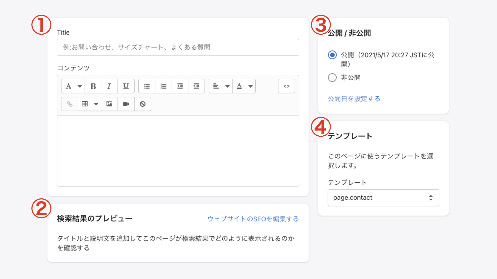 ①タイトルとコンテンツ
タイトルには「お問い合わせ」など、ページタイトルを入力します。コンテンツには「お気軽にお問い合わせください」のような簡単なメッセージを入力します。住所や電話番号を入力しても良いと思います。
②検索結果のプレビュー
ブラウザで検索された際に表示される文字や、ページのURL(パーマリンクの部分)を編集することができます。
③公開 / 非公開
サイトに表示するか否かを選択できます。今回は「公開」を選択しましょう。
④テンプレート
作成するページのタイプを選択します。今回はお問い合わせフォームを作成するので「page.contact」を選択してください。