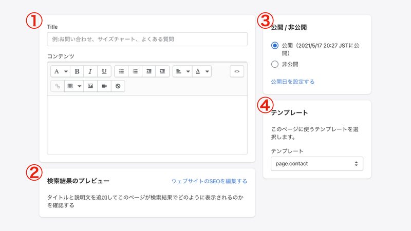 ①タイトルとコンテンツ
タイトルには「お問い合わせ」など、ページタイトルを入力します。コンテンツには「お気軽にお問い合わせください」のような簡単なメッセージを入力します。住所や電話番号を入力しても良いと思います。
②検索結果のプレビュー
ブラウザで検索された際に表示される文字や、ページのURL(パーマリンクの部分)を編集することができます。
③公開 / 非公開
サイトに表示するか否かを選択できます。今回は「公開」を選択しましょう。
④テンプレート
作成するページのタイプを選択します。今回はお問い合わせフォームを作成するので「page.contact」を選択してください。