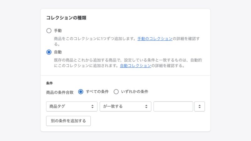 コレクションの種類では「自動」を選択します。
そうすると、条件の項目が現れるので、このコレクションに追加する商品の条件を設定します。
ちなみに条件には、商品名、商品タイプ、商品の販売元、販売価格、商品タグ、割引前価格、重量、在庫数、バリエーションが設定可能です。