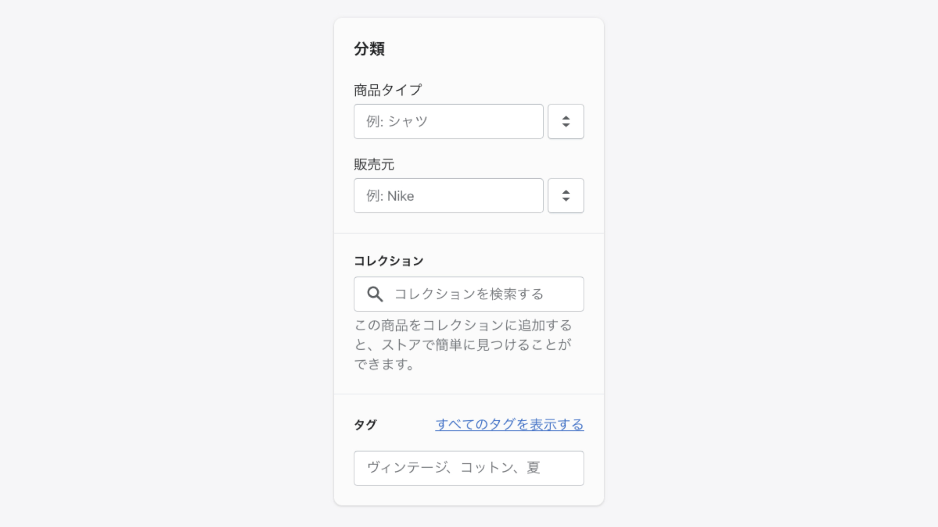 Shopifyの商品登録「分類」の設定
商品のタイプと、販売元（ブランド名）を入力します。
商品タイプは、ショップ上でカテゴリー分けしたり、管理画面でフィルタリングするために必要になります。
コレクションとは、商品をまとめたグループのことをいい、ショップ上で商品を探す際にとても便利になります。例えばセール商品や新作などをグループにまとめて、トップページに掲載することができます。
こちらはコレクションの作成後に設定するので、現段階では空欄のままで構いません。
最後にタグを入力します。
タグとは、商品に紐づけられた検索可能なキーワードのことです。
タグは顧客がショップ上で商品を検索する際に役に立ちます。
また、タグを指定して自動でコレクションを作成できます。