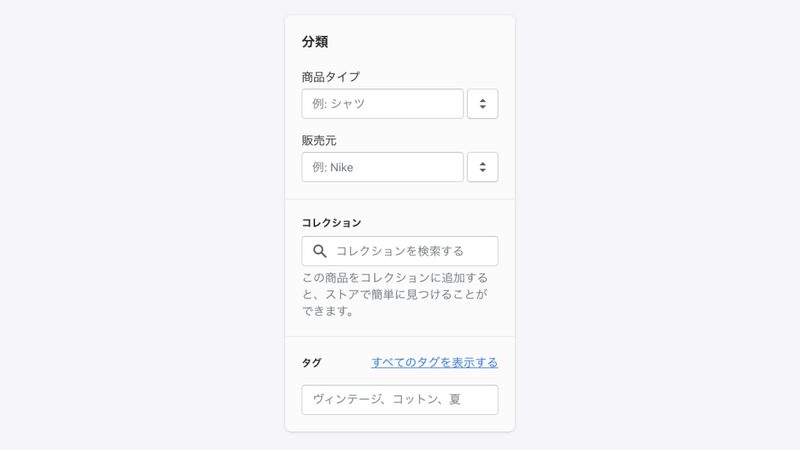 Shopifyの商品登録「分類」の設定
商品のタイプと、販売元(ブランド名)を入力します。
商品タイプは、ショップ上でカテゴリー分けしたり、管理画面でフィルタリングするために必要になります。
コレクションとは、商品をまとめたグループのことをいい、ショップ上で商品を探す際にとても便利になります。例えばセール商品や新作などをグループにまとめて、トップページに掲載することができます。
こちらはコレクションの作成後に設定するので、現段階では空欄のままで構いません。
最後にタグを入力します。
タグとは、商品に紐づけられた検索可能なキーワードのことです。
タグは顧客がショップ上で商品を検索する際に役に立ちます。
また、タグを指定して自動でコレクションを作成できます。